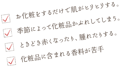お化粧をするだけで肌がヒリヒリする。 季節によって化粧品かぶれしてしまう。 とこどき赤くなったり、腫れたりする。 化粧品に含まれる香料が苦手