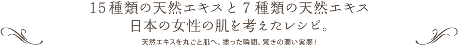 15種類の天然エキスと７種類の天然エキス日本の女性の肌を考えたレシピ。 天然エキスを丸ごと肌へ、塗った瞬間、驚きの潤い実感！
