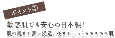 ポイント①敏感肌でも安心の日本製！肌の奥まで潤い浸透。夜までしっとりモチモチ肌
