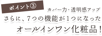 ポイント③カバー力・透明感アップ　さらに、７つの機能が１つになった オールインワン化粧品！