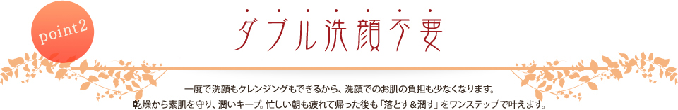 point2 ダブル洗顔不要でシミ・しわから肌を守ります 一度で洗顔もクレンジングもできるから、洗顔でのお肌の負担も少なくなります。乾燥から素肌を守り、潤いキープ。忙しい朝も疲れて帰った後も「落とす＆潤す」をワンステップで叶えます。