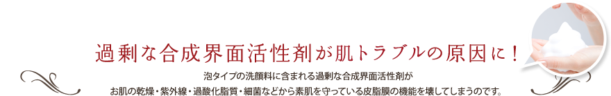 過剰な合成界面活性剤がシミ・しわの原因に！ 泡タイプの洗顔料に含まれる過剰な合成界面活性剤がお肌の乾燥・紫外線・過酸化脂質・細菌などから素肌を守っている皮脂膜の機能を壊してしまうのです。