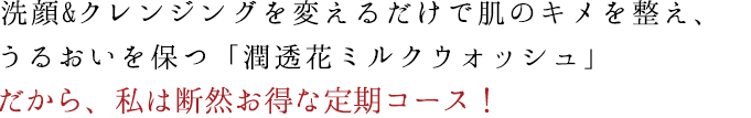 洗顔&クレンジングを変えるだけでシミ・しわが消える 肌本来の潤い力を高める「潤透花ミルクウォッシュ」 だから、私は断然お得な定期コース！