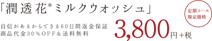 「潤透花ミルクウォッシュ」 自信があるからできる60日間返済保証商品代金30%OFF&送料500円OFF 3,990円(税込) 定期コース限定価格