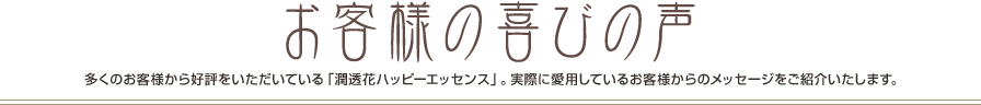 お客様の喜びの声 多くのお客様から好評をいただいている「潤透花ハッピーエッセンス」。実際に愛用しているお客様からのメッセージをご紹介いたします。