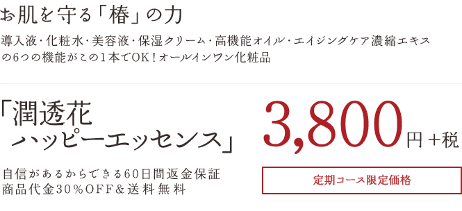 お肌を守る「椿」の力 導入液・化粧水・美容液・保湿クリーム・高機能オイル・エイジングケア濃縮エキスの6つの機能がこの１本でOK！オールインワン化粧品 「潤透花ハッピーエッセンス」3,800円+税 自信があるからできる60日間返金保証商品代金30%OFF&送料無料定期コース限定価格
