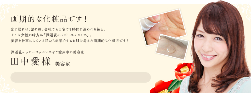 お肌が喜んでいるのが分かりました。時間が無い女性にも嬉しい１本です。私は美容関係の仕事をしておりますが、家に帰れば３児の母。会社でも自宅でも忙しくしている毎日で、自分自身の美容に中々時間をかけられないのが正直なところ。３５歳をすぎて、シミやくすみなども気になり始め、何かないかな？と探していたところ、知人に紹介されたのが、「潤透花ハッピーエッセンス」でした。今までのお化粧品は、商品自体に含まれている成分により効果を訴求するものでしたが、「潤透花ハッピーエッセンス」は、肌の免疫力をUPさせて、肌本来の強さを引き出していくとても画期的な商品だと思います。忙しくても、お肌のケアをしっかりサポートしてくれる嬉しい１本です。田中愛様