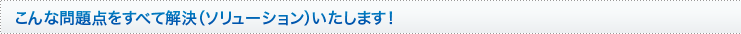 こんな問題点をすべて解.決（ソリューション）いたします！